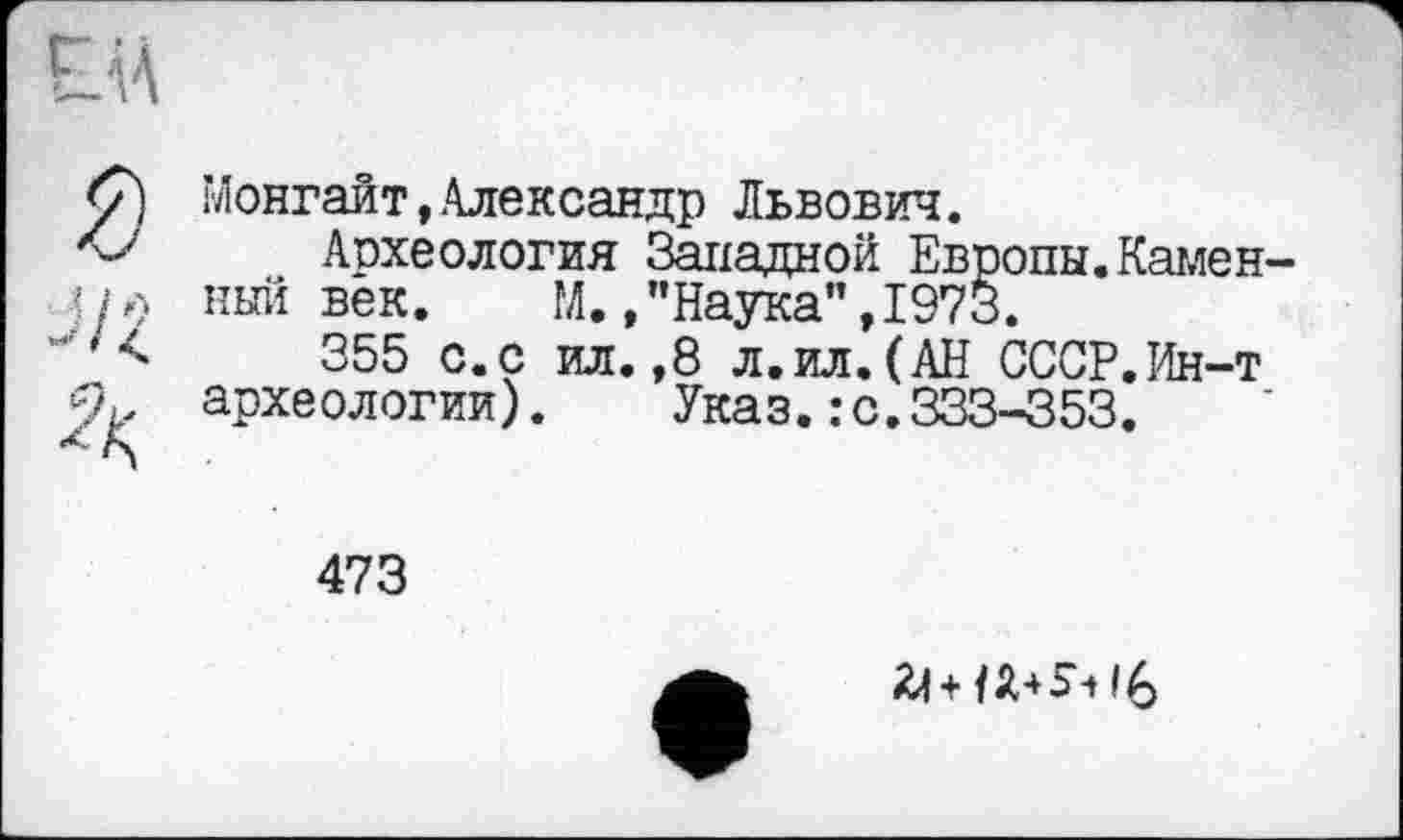 ﻿Монгайт,Александр Львович.
Археология Западной Европы.Камен ный век.	М.,"Наука",1973.
355 с.с ил.,8 л.ил.(АН СССР.Ин-т археологии). Указ.: с.333-353.
473
+1 А 4 ь -t I